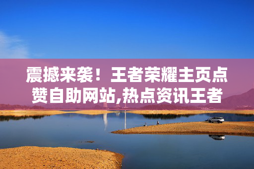 震撼来袭！王者荣耀主页点赞自助网站,热点资讯王者荣耀主页点赞自助攻略助你快速提升人气！